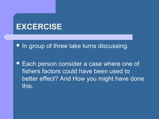 EXCERCISE
 In group of three take turns discussing.
 Each person consider a case where one of
fishers factors could have been used to
better effect? And How you might have done
this.
 