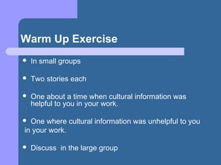 Warm Up Exercise
 In small groups
 Two stories each
 One about a time when cultural information was
helpful to you in your work.
 One where cultural information was unhelpful to you
in your work.
 Discuss in the large group
 