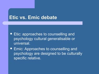 Etic vs. Emic debate
 Etic: approaches to counselling and
psychology cultural generalisable or
universal.
 Emic: Approaches to counselling and
psychology are designed to be culturally
specific relative.
 
