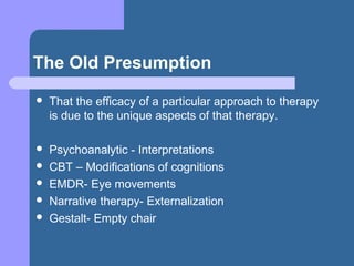 The Old Presumption
 That the efficacy of a particular approach to therapy
is due to the unique aspects of that therapy.
 Psychoanalytic - Interpretations
 CBT – Modifications of cognitions
 EMDR- Eye movements
 Narrative therapy- Externalization
 Gestalt- Empty chair
 