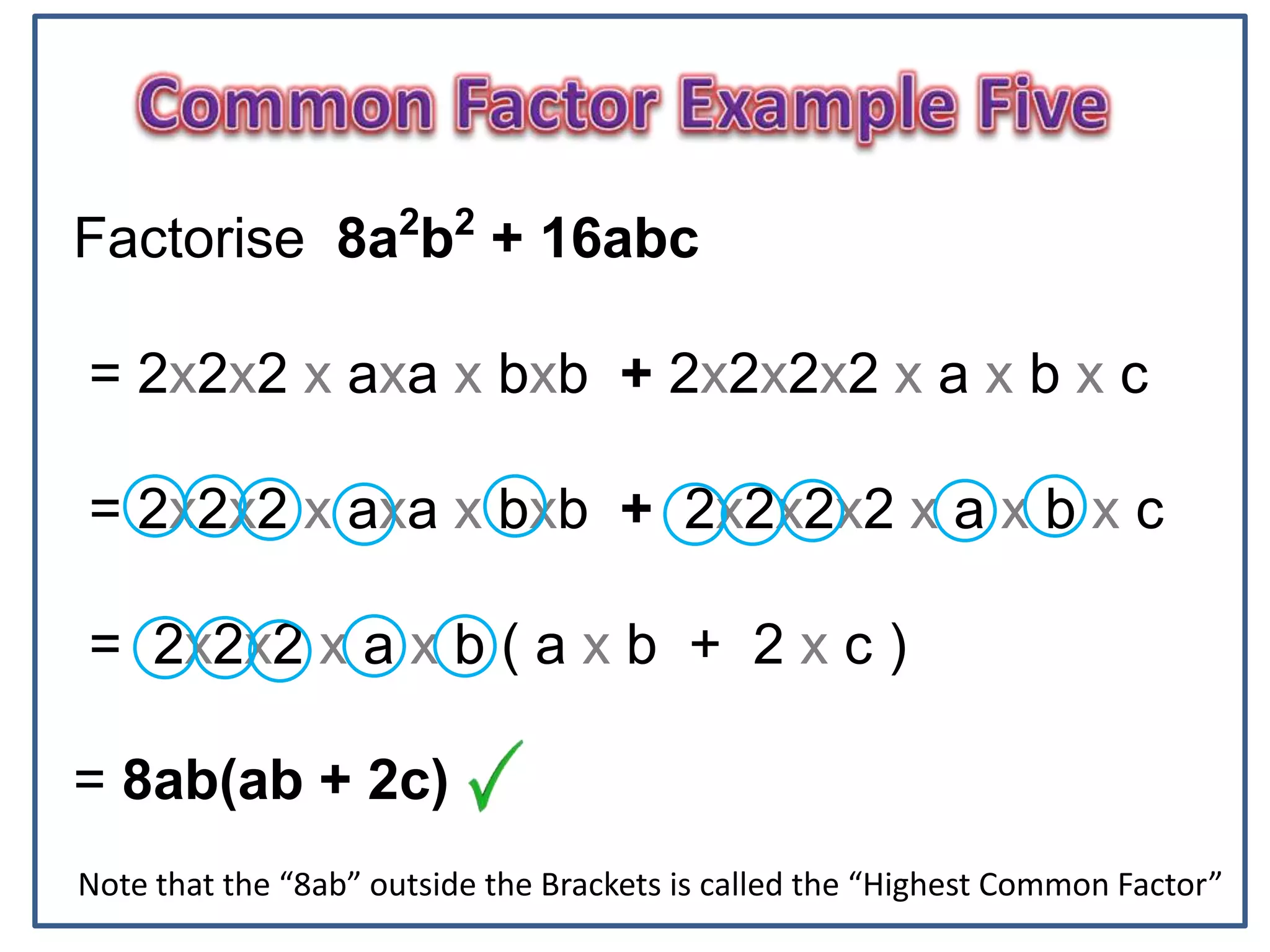 6
Factorise 8a2
b2
+ 16abc
= 2x2x2 x axa x bxb + 2x2x2x2 x a x b x c
= 2x2x2 x axa x bxb + 2x2x2x2 x a x b x c
= 2x2x2 x a x b ( a x b + 2 x c )
= 8ab(ab + 2c)
Note that the “8ab” outside the Brackets is called the “Highest Common Factor”
 
