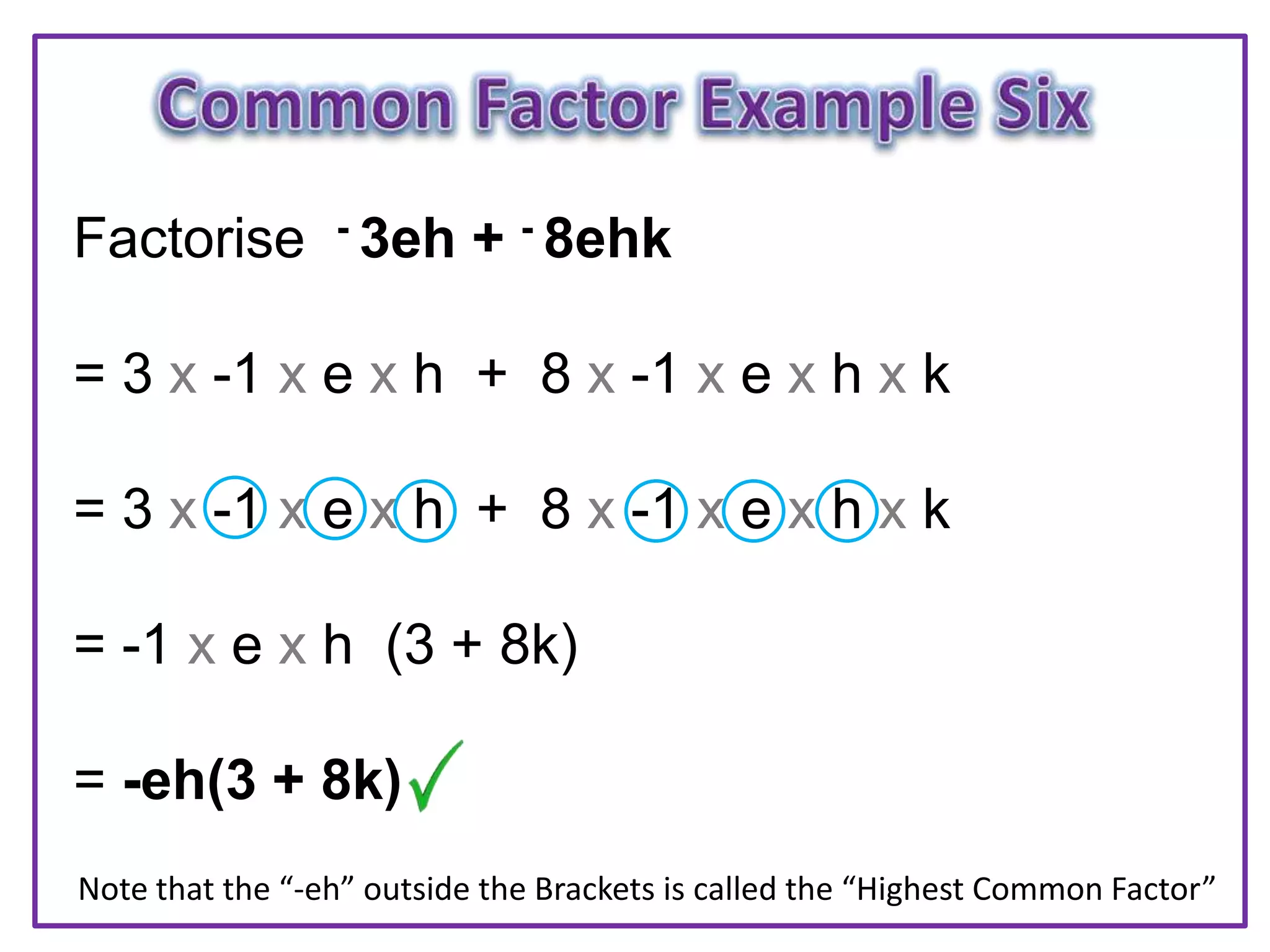 Factorise - 3eh + - 8ehk
= 3 x -1 x e x h + 8 x -1 x e x h x k
= 3 x -1 x e x h + 8 x -1 x e x h x k
= -1 x e x h (3 + 8k)
= -eh(3 + 8k)
Note that the “-eh” outside the Brackets is called the “Highest Common Factor”
 