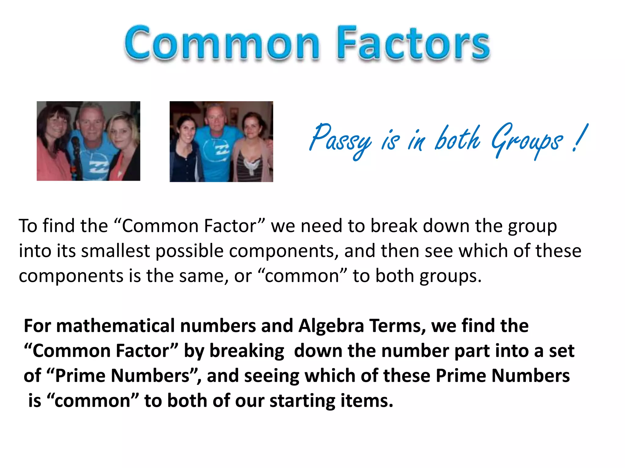 Passy is in both Groups !
To find the “Common Factor” we need to break down the group
into its smallest possible components, and then see which of these
components is the same, or “common” to both groups.
For mathematical numbers and Algebra Terms, we find the
“Common Factor” by breaking down the number part into a set
of “Prime Numbers”, and seeing which of these Prime Numbers
is “common” to both of our starting items.
 