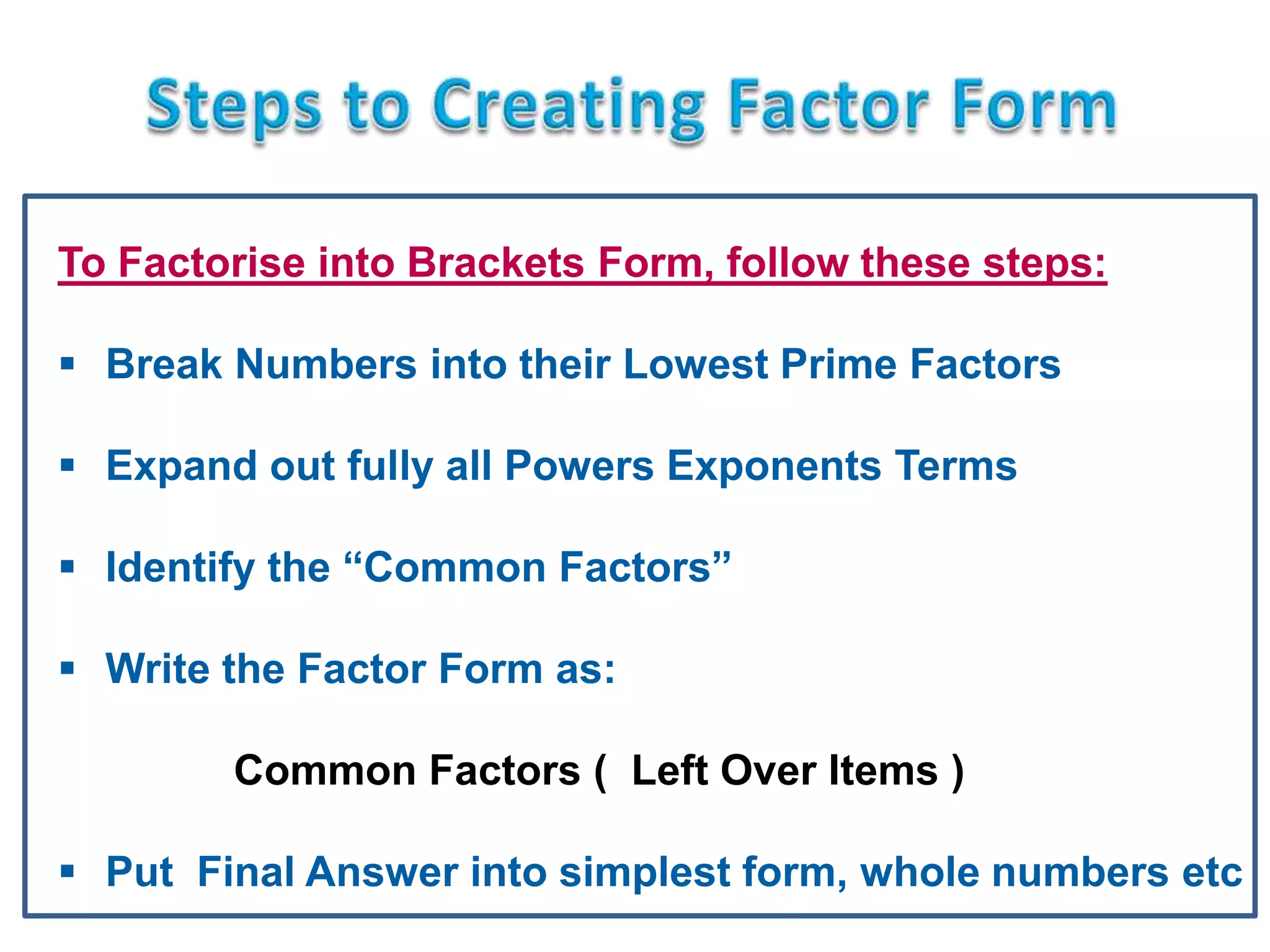 To Factorise into Brackets Form, follow these steps:
 Break Numbers into their Lowest Prime Factors
 Expand out fully all Powers Exponents Terms
 Identify the “Common Factors”
 Write the Factor Form as:
Common Factors ( Left Over Items )
 Put Final Answer into simplest form, whole numbers etc
 