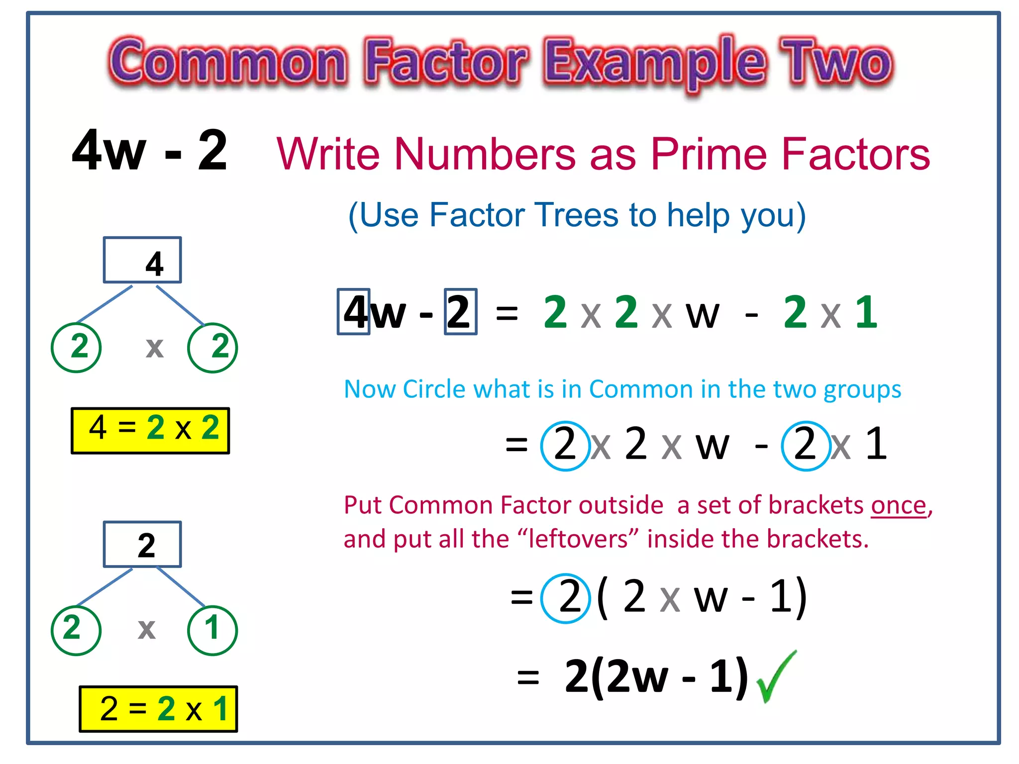 6
4w - 2 Write Numbers as Prime Factors
(Use Factor Trees to help you)
4
2 x 2
4 = 2 x 2
2
2 x 1
2 = 2 x 1
4w - 2 = 2 x 2 x w - 2 x 1
= 2 x 2 x w - 2 x 1
Now Circle what is in Common in the two groups
Put Common Factor outside a set of brackets once,
and put all the “leftovers” inside the brackets.
= 2 ( 2 x w - 1)
= 2(2w - 1)
 