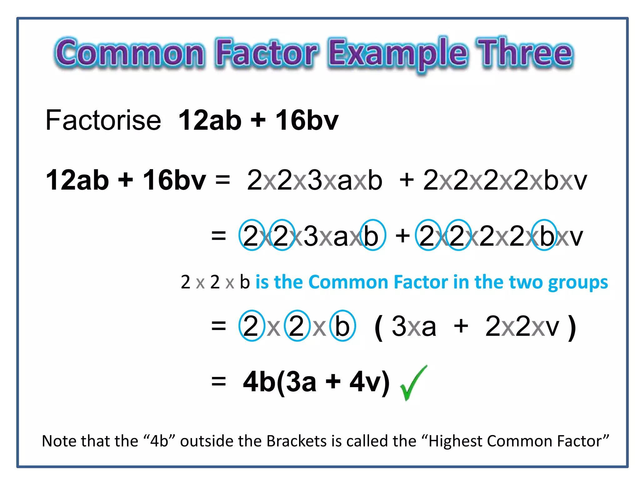 N
Factorise 12ab + 16bv
12ab + 16bv = 2x2x3xaxb + 2x2x2x2xbxv
= 2x2x3xaxb + 2x2x2x2xbxv
2 x 2 x b is the Common Factor in the two groups
= 2 x 2 x b ( 3xa + 2x2xv )
= 4b(3a + 4v)
Note that the “4b” outside the Brackets is called the “Highest Common Factor”
 
