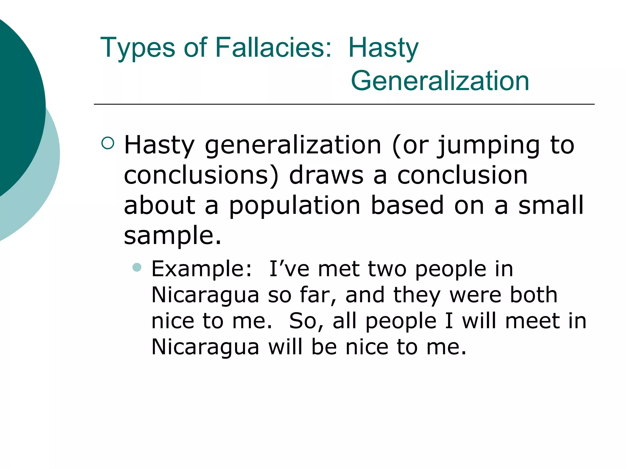 Types of Fallacies:  Hasty  Generalization Hasty generalization (or jumping to conclusions) draws a conclusion about a population based on a small sample. Example:  I’ve met two people in Nicaragua so far, and they were both nice to me.  So, all people I will meet in Nicaragua will be nice to me. 