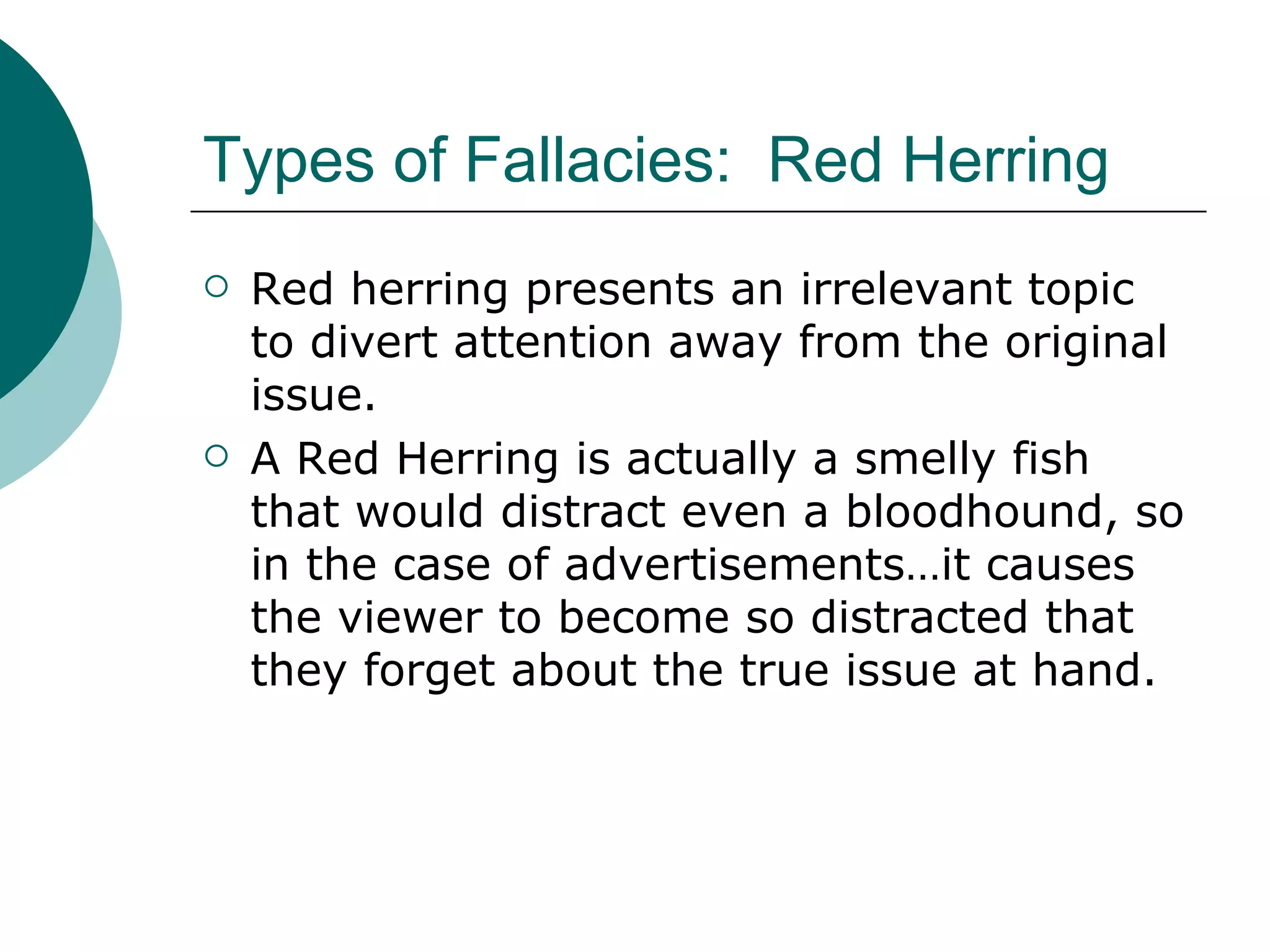 Types of Fallacies:  Red Herring Red herring presents an irrelevant topic to divert attention away from the original issue. A Red Herring is actually a smelly fish that would distract even a bloodhound, so in the case of advertisements…it causes the viewer to become so distracted that they forget about the true issue at hand. 