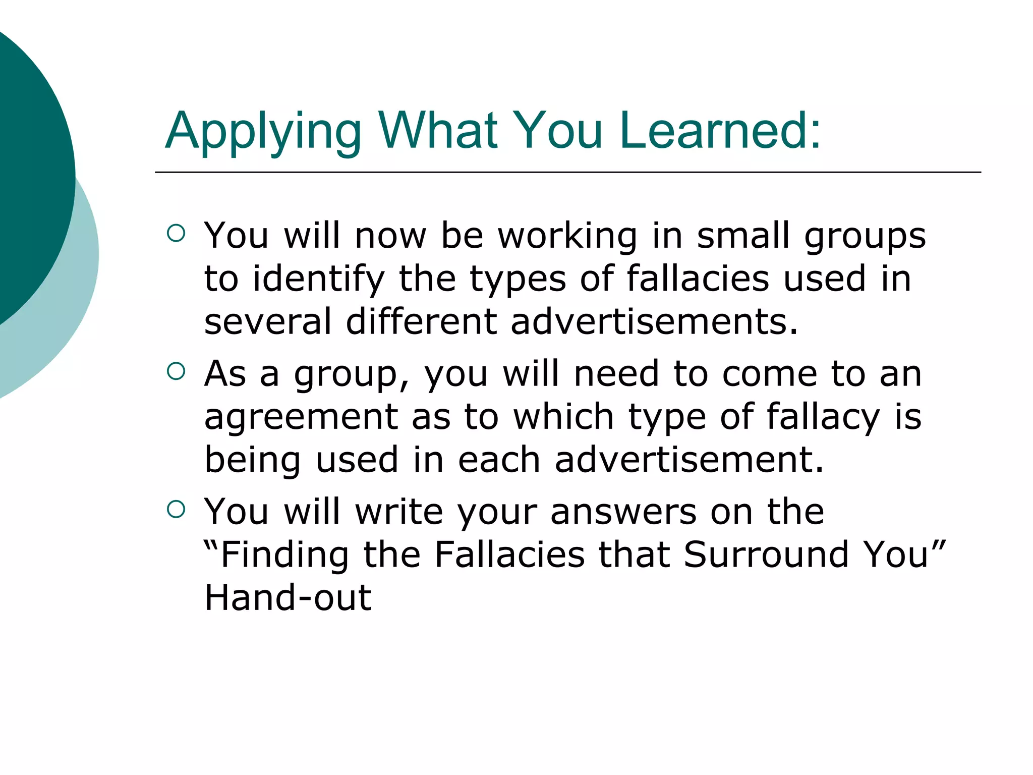 Applying What You Learned: You will now be working in small groups to identify the types of fallacies used in several different advertisements. As a group, you will need to come to an agreement as to which type of fallacy is being used in each advertisement.  You will write your answers on the “Finding the Fallacies that Surround You” Hand-out 