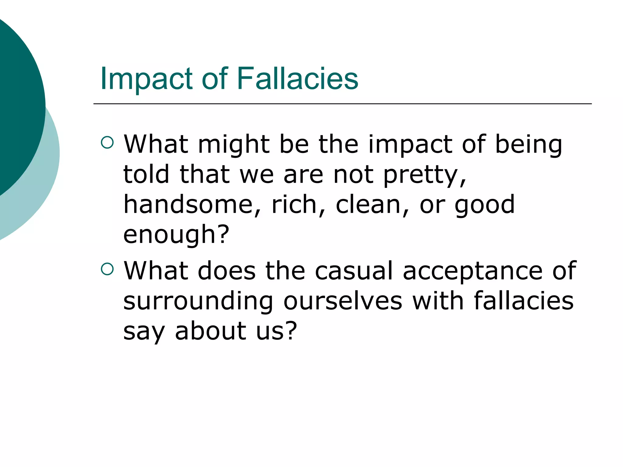 Impact of Fallacies What might be the impact of being told that we are not pretty, handsome, rich, clean, or good enough? What does the casual acceptance of surrounding ourselves with fallacies say about us? 