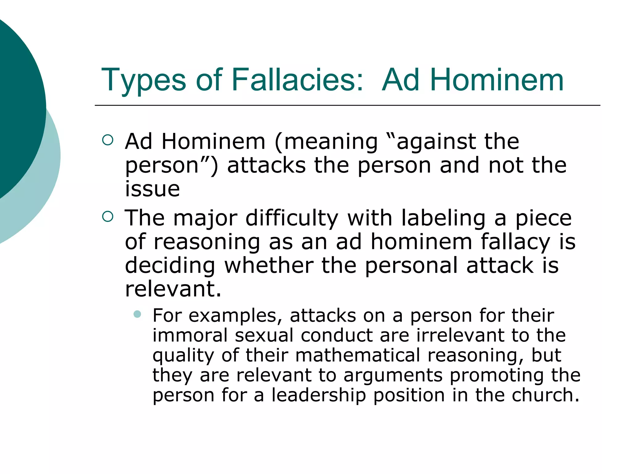Types of Fallacies:  Ad Hominem Ad Hominem (meaning “against the person”) attacks the person and not the issue The major difficulty with labeling a piece of reasoning as an ad hominem fallacy is deciding whether the personal attack is relevant. For examples, attacks on a person for their immoral sexual conduct are irrelevant to the quality of their mathematical reasoning, but they are relevant to arguments promoting the person for a leadership position in the church. 