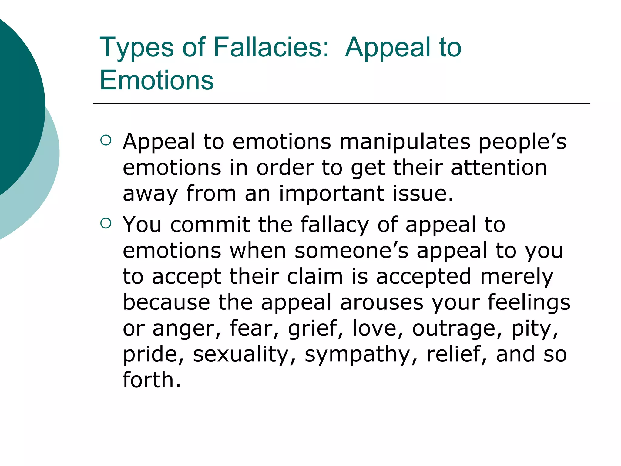 Types of Fallacies:  Appeal to Emotions Appeal to emotions manipulates people’s emotions in order to get their attention away from an important issue. You commit the fallacy of appeal to emotions when someone’s appeal to you to accept their claim is accepted merely because the appeal arouses your feelings or anger, fear, grief, love, outrage, pity, pride, sexuality, sympathy, relief, and so forth. 