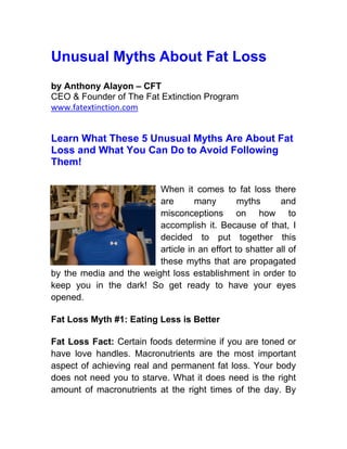 Unusual Myths About Fat Loss
by Anthony Alayon – CFT
CEO & Founder of The Fat Extinction Program
www.fatextinction.com


Learn What These 5 Unusual Myths Are About Fat
Loss and What You Can Do to Avoid Following
Them!

                         When it comes to fat loss there
                         are       many        myths      and
                         misconceptions on how to
                         accomplish it. Because of that, I
                         decided to put together this
                         article in an effort to shatter all of
                         these myths that are propagated
by the media and the weight loss establishment in order to
keep you in the dark! So get ready to have your eyes
opened.

Fat Loss Myth #1: Eating Less is Better

Fat Loss Fact: Certain foods determine if you are toned or
have love handles. Macronutrients are the most important
aspect of achieving real and permanent fat loss. Your body
does not need you to starve. What it does need is the right
amount of macronutrients at the right times of the day. By
 