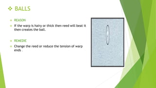  BALLS
 REASON
 If the warp is hairy or thick then reed will beat it
then creates the ball.
 REMEDIE
 Change the reed or reduce the tension of warp
ends .
 