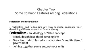Federalism and Federations?
- Federation and federalism are two separate concepts, each
describing different aspects of federal theory
Federalism:- an ideology or Value concept
- It Includes philosophical perspectives
- Organized principles which advocates ‘a multi- tiered’
government
- joining together some autonomous units
1
Chapter Two
Some Common Features Among Federations
 