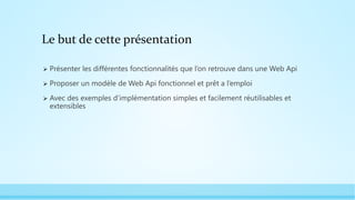 Le but de cette présentation
 Présenter les différentes fonctionnalités que l’on retrouve dans une Web Api
 Proposer un modèle de Web Api fonctionnel et prêt a l’emploi
 Avec des exemples d’implémentation simples et facilement réutilisables et
extensibles
 