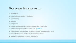 Tous ce que l’on a pas vu……
 HealthCheck
 Azure Application Insights + Live Metrics
 Api Versioning
 Streaming
 Compression
 Azure Keyvault pour les secrets, Secret manager dans Visual Studio
 CRUD (bonnes pratiques) démo avec EF Core et ORMLite
 CRUD (Retrieve seulement) avec HttpClient (+ bonnes pratiques + policy retry)
 Services MultiTenant et injection de dépendance dynamique
 Routing (exemples parmi les feature précédentes)
 