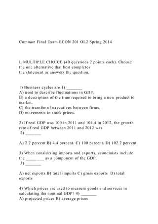 Common Final Exam ECON 201 OL2 Spring 2014
I. MULTIPLE CHOICE (40 questions 2 points each). Choose
the one alternative that best completes
the statement or answers the question.
1) Business cycles are 1) _______
A) used to describe fluctuations in GDP.
B) a description of the time required to bring a new product to
market.
C) the transfer of executives between firms.
D) movements in stock prices.
2) If real GDP was 100 in 2011 and 104.4 in 2012, the growth
rate of real GDP between 2011 and 2012 was
2) _______
A) 2.2 percent.B) 4.4 percent. C) 100 percent. D) 102.2 percent.
3) When considering imports and exports, economists include
the ________ as a component of the GDP.
3) _______
A) net exports B) total imports C) gross exports D) total
exports
4) Which prices are used to measure goods and services in
calculating the nominal GDP? 4) _______
A) projected prices B) average prices
 