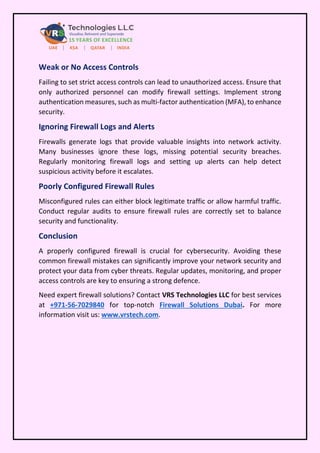 Weak or No Access Controls
Failing to set strict access controls can lead to unauthorized access. Ensure that
only authorized personnel can modify firewall settings. Implement strong
authentication measures, such as multi-factor authentication (MFA), to enhance
security.
Ignoring Firewall Logs and Alerts
Firewalls generate logs that provide valuable insights into network activity.
Many businesses ignore these logs, missing potential security breaches.
Regularly monitoring firewall logs and setting up alerts can help detect
suspicious activity before it escalates.
Poorly Configured Firewall Rules
Misconfigured rules can either block legitimate traffic or allow harmful traffic.
Conduct regular audits to ensure firewall rules are correctly set to balance
security and functionality.
Conclusion
A properly configured firewall is crucial for cybersecurity. Avoiding these
common firewall mistakes can significantly improve your network security and
protect your data from cyber threats. Regular updates, monitoring, and proper
access controls are key to ensuring a strong defence.
Need expert firewall solutions? Contact VRS Technologies LLC for best services
at +971-56-7029840 for top-notch Firewall Solutions Dubai. For more
information visit us: www.vrstech.com.
 