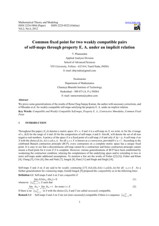 Mathematical Theory and Modeling                                                                               www.iiste.org
ISSN 2224-5804 (Paper)    ISSN 2225-0522 (Online)
Vol.2, No.6, 2012




           Common fixed point for two weakly compatible pairs
      of self-maps through property E. A. under an implicit relation
                                                          T. Phaneendra
                                                    Applied Analysis Division
                                                   School of Advanced Sciences
                                    VIT-University, Vellore - 632 014, Tamil Nadu, INDIA
                                                  E–mail: drtp.indra@gmail.com


                                                           Swatmaram
                                                    Department of Mathematics
                                             Chatanya Bharathi Institute of Technology
                                               Hyderabad – 500 075 (A. P.), INDIA
                                                E–mail: ramuswatma@yahoo.com
Abstract
We prove some generalizations of the results of Renu Chug-Sanjay Kumar, the author with necessary corrections, and
of Rhoades et al. for weakly compatible self-maps satisfying the property E. A. under an implicit relation.
Key Words: Compatible and Weakly Compatible Self-maps, Property E. A., Contractive Mmodulus, Common Fixed
Point


1      INTRODUCTION


Throughout this paper, ( X , d ) denotes a metric space. If x ∈ X and A is a self-map on X, we write Ax for the A-image
of x, A(X) for the range of A and AS for the composition of self-maps A and S. Also IR + will denote the set of all non
negative real numbers. A point p of the space X is a fixed point of a self-map A if and only if Ap = p. A self-map A on
X with the choice d ( Ax, Ay) ≤ a d ( x, y) for all x, y ∈ X is known as a contraction, provided 0 ≤ a < 1 . According to the
celebrated Banach contraction principle (BCP), every contraction on a complete metric space has a unique fixed
point. It is easy to see that a discontinuous self-map cannot be a contraction and hence contraction principle cannot
ensure a fixed point for it even if X is complete. However, various generalizations of BCP have been established by
weakening the contraction condition, relaxing the completeness of the underlying space and/or extending to two or
more self-maps under additional assumptions. To mention a few are the works of Fisher ([2]-[3]), Fisher and Khan
[4], Chang [5], Ciric [6], Das and Naik [7], Jungck [8], Pant [11] and Singh and Singh [18].


Self-maps S and A on X are said to be weakly commuting [17] if d ( ASx, SAx) ≤ a d (Sx, Ax) for all x, y ∈ X . As a
further generalization for commuting maps, Gerald Jungck [9] proposed the compatibility as in the following lines:
Definition 1.1 Self-maps S and A on X are compatible if
                  lim d (SAxn , ASxn ) = 0                                                                               (1)
                  n∞ ∞
                    →
whenever     xn    n =1
                        ⊂X such that
           lim Axn = lim Sxn = t for some t ∈ X.                                                                         (2)
           n→∞           n→∞
                     ∞
If there is no    xn n = 1 in X   with the choice (2), S and T are called vacuously compatible.
                                                                                                               ∞
Remark 1.1         Self-maps S and A on X are not (non-vacuously) compatible if there is a sequence       xn   n =1
                                                                                                                    in

                                                                1
 