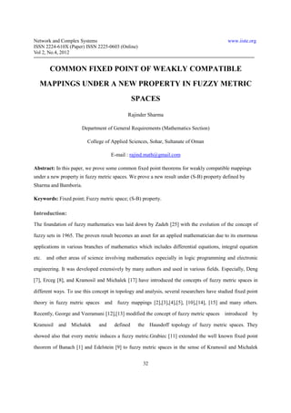 Network and Complex Systems                                                                www.iiste.org
ISSN 2224-610X (Paper) ISSN 2225-0603 (Online)
Vol 2, No.4, 2012


        COMMON FIXED POINT OF WEAKLY COMPATIBLE
   MAPPINGS UNDER A NEW PROPERTY IN FUZZY METRIC
                                                SPACES

                                            Rajinder Sharma

                       Department of General Requirements (Mathematics Section)

                         College of Applied Sciences, Sohar, Sultanate of Oman

                                    E-mail : rajind.math@gmail.com

Abstract: In this paper, we prove some common fixed point theorems for weakly compatible mappings
under a new property in fuzzy metric spaces. We prove a new result under (S-B) property defined by
Sharma and Bamboria.

Keywords: Fixed point; Fuzzy metric space; (S-B) property.

Introduction:
The foundation of fuzzy mathematics was laid down by Zadeh [25] with the evolution of the concept of

fuzzy sets in 1965. The proven result becomes an asset for an applied mathematician due to its enormous

applications in various branches of mathematics which includes differential equations, integral equation

etc.   and other areas of science involving mathematics especially in logic programming and electronic

engineering. It was developed extensively by many authors and used in various fields. Especially, Deng

[7], Erceg [8], and Kramosil and Michalek [17] have introduced the concepts of fuzzy metric spaces in

different ways. To use this concept in topology and analysis, several researchers have studied fixed point

theory in fuzzy metric spaces and fuzzy mappings [2],[3],[4],[5], [10],[14], [15] and many others.

Recently, George and Veeramani [12],[13] modified the concept of fuzzy metric spaces introduced by

Kramosil    and Michalek      and     defined    the Hausdoff topology of fuzzy metric spaces. They

showed also that every metric induces a fuzzy metric.Grabiec [11] extended the well known fixed point

theorem of Banach [1] and Edelstein [9] to fuzzy metric spaces in the sense of Kramosil and Michalek


                                                   32
 