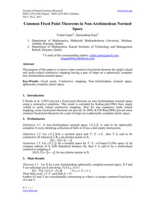 Journal of Natural Sciences Research                                        www.iiste.org
ISSN 2224-3186 (Paper) ISSN 2225-0921 (Online)
Vol.1, No.2, 2011

Common Fixed Point Theorems in Non-Archimedean Normed
                        Space
                           Vishal Gupta1*, Ramandeep Kaur2
    1. Department of Mathematics, Maharishi Markandeshwar University, Mullana,
       Ambala, Haryana, (India)
    2. Department of Mathematics, Karnal Institutes of Technology and Management
       Karnal, Haryana, (India)
                * E-mail of the corresponding author: vishal.gmn@gmail.com,
                               vkgupta09@rediffmail.com
Abstract
The purpose of this paper is to prove some common fixed point theorem for single valued
and multi-valued contractive mapping having a pair of maps on a spherically complete
non-Archimedean normed space.
Key-Words: Fixed point, Contractive mapping, Non-Archimedean normed space,
spherically complete metric space.


1. Introduction
C.Petals et al. (1993) proved a fixed point theorem on non-Archimedean normed space
using a contractive condition. This result is extended by Kubiaczyk(1996) from single
valued to multi valued contractive mapping. Also for non expansive multi valued
mapping, some fixed point theorems are proved. In 2008, K.P.R Rao(2008) proved some
common fixed point theorems for a pair of maps on a spherically complete metric space.
2. Preliminaries

Definition 2.1. A non-Archimedean normed space ( X , ) is said to be spherically
complete if every shrinking collection of balls in X has a non empty intersection.

Definition 2.2. Let ( X , ) be a normed space and T : X  X , then T is said to be
contractive iff whenever x & y are distinct points in X,
                        Tx  Ty  x  y
Definition 2.3. Let ( X , ) be a normed space let T : X  Comp( X ) (The space of all
compact subsets of X with Hausdroff distance H), then T is said to be a multivalued
contractive mapping if
        H (Tx, Ty)  x  y for any distinct points in X.

3. Main Results

Theorem 3.1. Let X be a non-Archimedean spherically complete normed space. If f and
T are self maps on X satisfying T ( X )  f ( X )
         Tx  Ty  f ( x)  f ( y)       x, y  X , x  y
Then there exist z  X such that fz  Tz .
Further if f and T are coincidentally commuting at z then z is unique common fixed point
of f and T.

1|P age
www.iiste.org
 
