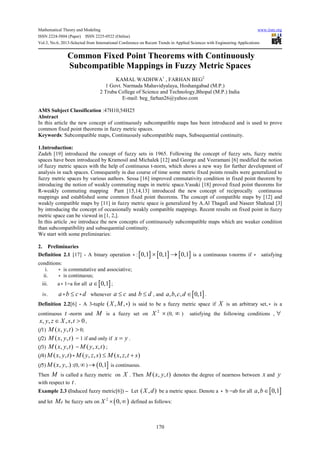 Mathematical Theory and Modeling www.iiste.org
ISSN 2224-5804 (Paper) ISSN 2225-0522 (Online)
Vol.3, No.6, 2013-Selected from International Conference on Recent Trends in Applied Sciences with Engineering Applications
170
Common Fixed Point Theorems with Continuously
Subcompatible Mappings in Fuzzy Metric Spaces
KAMAL WADHWA1
, FARHAN BEG2
1 Govt. Narmada Mahavidyalaya, Hoshangabad (M.P.)
2 Truba College of Science and Technology,Bhopal (M.P.) India
E-mail: beg_farhan26@yahoo.com
AMS Subject Classification :47H10,54H25
Abstract
In this article the new concept of continuously subcompatible maps has been introduced and is used to prove
common fixed point theorems in fuzzy metric spaces.
Keywords: Subcompatible maps, Continuously subcompatible maps, Subsequential continuity.
1.Introduction:
Zadeh [19] introduced the concept of fuzzy sets in 1965. Following the concept of fuzzy sets, fuzzy metric
spaces have been introduced by Kramosil and Michalek [12] and George and Veeramani [6] modified the notion
of fuzzy metric spaces with the help of continuous t-norm, which shows a new way for further development of
analysis in such spaces. Consequently in due course of time some metric fixed points results were generalized to
fuzzy metric spaces by various authors. Sessa [16] improved cmmutativity condition in fixed point theorem by
introducing the notion of weakly commuting maps in metric space.Vasuki [18] proved fixed point theorems for
R-weakly commuting mapping Pant [15,14,13] introduced the new concept of reciprocally continuous
mappings and established some common fixed point theorems. The concept of compatible maps by [12] and
weakly compatible maps by [11] in fuzzy metric space is generalized by A.Al Thagafi and Naseer Shahzad [3]
by introducing the concept of occasionally weakly compatible mappings. Recent results on fixed point in fuzzy
metric space can be viewed in [1, 2,].
In this article ,we introduce the new concepts of continuously subcompatible maps which are weaker condition
than subcompatibility and subsequential continuity.
We start with some preliminaries:
2. Preliminaries
Definition 2.1 [17] - A binary operation ∗ :[ ]0,1 ×[ ]0,1 → [ ]0,1 is a continuous t-norms if ∗ satisfying
conditions:
i. ∗ is commutative and associative;
ii. ∗ is continuous;
iii. a ∗ 1=a for all [ ]0,1a ∈ ;
iv. a b c d∗ ∗≤ whenever a c≤ and b d≤ , and [ ], , , 0,1a b c d ∈ .
Definition 2.2[6] - A 3-tuple ( , , )X M ∗ is said to be a fuzzy metric space if X is an arbitrary set, ∗ is a
continuous t -norm and M is a fuzzy set on
2
X × (0, ∞ ) satisfying the following conditions , ∀
, , , , 0x y z X s t∈ > ,
(f1) ( , , )M x y t >0;
(f2) ( , , )M x y t = 1 if and only if x y= .
(f3) ( , , )M x y t = ( , , )M y x t ;
(f4) ( , , ) ( , , ) ( , , )M x y t M y z s M x z t s∗ ≤ +
(f5) ( , ,.)M x y :(0, ∞)→ ( ]0,1 is continuous.
Then M is called a fuzzy metric on X . Then ( , , )M x y t denotes the degree of nearness between x and y
with respect to t.
Example 2.3 (Induced fuzzy metric[6]) – Let ( , )X d be a metric space. Denote a ∗ b =ab for all [ ], 0,1a b∈
and let dM be fuzzy sets on ( )2
0,X × ∞ defined as follows:
 