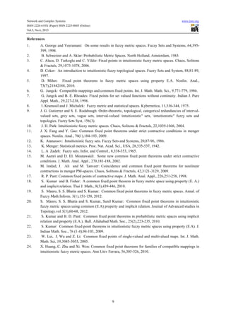 Network and Complex Systems www.iiste.org
ISSN 2224-610X (Paper) ISSN 2225-0603 (Online)
Vol.3, No.6, 2013
9
References
1. A. George and Veeramani: On some results in fuzzy metric spaces. Fuzzy Sets and Systems, 64,395-
399, 1994.
2. B. Schweizer and A. Sklar: Probabilistic Metric Spaces. North Holland, Amsterdam, 1983.
3. C. Alaca, D. Turkoglu and C. Yildiz: Fixed points in intuitionistic fuzzy metric spaces. Chaos, Solitons
& Fractals, 29,1073-1078, 2006.
4. D. Coker: An introduction to intuitionistic fuzzy topological spaces. Fuzzy Sets and System, 88,81-89,
1997.
5. D. Mihet: Fixed point theorems in fuzzy metric spaces using property E.A. Nonlin. Anal.,
73(7),21842188, 2010.
6. G. Jungck: Compatible mappings and common fixed points. Int. J. Math. Math. Sci., 9,771-779, 1986.
7. G. Jungck and B. E. Rhoades: Fixed points for set valued functions without continuity. Indian J. Pure
Appl. Math., 29,227-238, 1998.
8. I. Kramosil and J. Michalek: Fuzzy metric and statistical spaces. Kybernetica, 11,336-344, 1975.
9. J. G. Gutierrez and S. E. Rodabaugh: Order-theoretic, topological, categorical redundancies of interval-
valued sets, grey sets, vague sets, interval-valued intuitionistic" sets, intuitionistic" fuzzy sets and
topologies. Fuzzy Sets Syst, 156(3).
10. J. H. Park: Intuitionistic fuzzy metric spaces. Chaos, Solitons & Fractals, 22,1039-1046, 2004.
11. J. X. Fang and Y. Gao: Common fixed point theorems under strict contractive conditions in menger
spaces. Nonlin. Anal., 70(1),184-193, 2009.
12. K. Atanassov: Intuitionistic fuzzy sets. Fuzzy Sets and Systems, 20,87-96, 1986.
13. K. Menger: Statistical metrics. Proc. Nat. Acad. Sci., USA, 28,535-537, 1942.
14. L. A Zadeh: Fuzzy sets. Infor. and Control., 8,338-353, 1965.
15. M. Aamri and D. EI. Moutawakil: Some new common fixed point theorems under strict contractive
conditions. J. Math. Anal. Appl., 270,181-188, 2002.
16. M. Imdad, J. Ali and M. Tanveer: Coincidence and common fixed point theorems for nonlinear
contractions in menger PM-spaces. Chaos, Solitons & Fractals, 42,3121-3129, 2009.
17. R. P. Pant: Common fixed points of contractive maps. J. Math. Anal. Appl., 226,251-258, 1998.
18. S. Kumar and B. Fisher: A common fixed point theorem in fuzzy metric space using property (E. A.)
and implicit relation. Thai J. Math., 8(3),439-446, 2010.
19. S. Manro, S. S. Bhatia and S. Kumar: Common fixed point theorems in fuzzy metric spaces. Annal. of
Fuzzy Math Inform. 3(1),151-158, 2012.
20. S. Manro, S. S. Bhatia and S. Kumar, Sunil Kumar: Common fixed point theorems in intuitionistic
fuzzy metric spaces using common (E.A) property and implicit relation. Journal of Advanced studies in
Topology.vol 3(3),60-68, 2012.
21. S. Kumar and B. D. Pant: Common fixed point theorems in probabilistic metric spaces using implicit
relation and property (E.A.). Bull. Allahabad Math. Soc., 25(2),223-235, 2010.
22. S. Kumar: Common fixed point theorems in intuitionistic fuzzy metric spaces using property (E.A). J.
Indian Math. Soc., 76 (1-4),94-103, 2009.
23. W. Lui, J. Wu and Z. Li: Common fixed points of single-valued and multivalued maps. Int. J. Math.
Math. Sci, 19,3045-3055, 2005.
24. X. Huang, C. Zhu and Xi. Wen: Common fixed point theorems for families of compatible mappings in
intuitionistic fuzzy metric spaces. Ann Univ Ferrara, 56,305-326, 2010.
 
