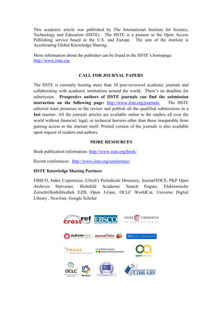 This academic article was published by The International Institute for Science,
Technology and Education (IISTE). The IISTE is a pioneer in the Open Access
Publishing service based in the U.S. and Europe. The aim of the institute is
Accelerating Global Knowledge Sharing.
More information about the publisher can be found in the IISTE’s homepage:
http://www.iiste.org
CALL FOR JOURNAL PAPERS
The IISTE is currently hosting more than 30 peer-reviewed academic journals and
collaborating with academic institutions around the world. There’s no deadline for
submission. Prospective authors of IISTE journals can find the submission
instruction on the following page: http://www.iiste.org/journals/ The IISTE
editorial team promises to the review and publish all the qualified submissions in a
fast manner. All the journals articles are available online to the readers all over the
world without financial, legal, or technical barriers other than those inseparable from
gaining access to the internet itself. Printed version of the journals is also available
upon request of readers and authors.
MORE RESOURCES
Book publication information: http://www.iiste.org/book/
Recent conferences: http://www.iiste.org/conference/
IISTE Knowledge Sharing Partners
EBSCO, Index Copernicus, Ulrich's Periodicals Directory, JournalTOCS, PKP Open
Archives Harvester, Bielefeld Academic Search Engine, Elektronische
Zeitschriftenbibliothek EZB, Open J-Gate, OCLC WorldCat, Universe Digtial
Library , NewJour, Google Scholar
 