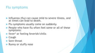 Flu symptoms
 Influenza (flu) can cause mild to severe illness, and
at times can lead to death.
 Flu symptoms usually come on suddenly.
 People who have flu often feel some or all of these
symptoms:
 fever* or feeling feverish/chills
 Cough
 Sore throat
 Runny or stuffy nose
 