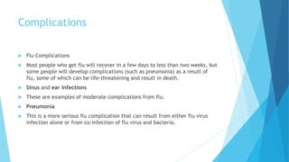 Complications
 Flu Complications
 Most people who get flu will recover in a few days to less than two weeks, but
some people will develop complications (such as pneumonia) as a result of
flu, some of which can be life-threatening and result in death.
 Sinus and ear infections
 These are examples of moderate complications from flu.
 Pneumonia
 This is a more serious flu complication that can result from either flu virus
infection alone or from co-infection of flu virus and bacteria.
 