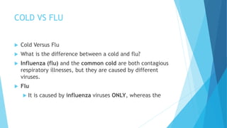 COLD VS FLU
 Cold Versus Flu
 What is the difference between a cold and flu?
 Influenza (flu) and the common cold are both contagious
respiratory illnesses, but they are caused by different
viruses.
 Flu
 It is caused by influenza viruses ONLY, whereas the
 