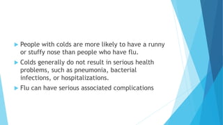 People with colds are more likely to have a runny
or stuffy nose than people who have flu.
 Colds generally do not result in serious health
problems, such as pneumonia, bacterial
infections, or hospitalizations.
 Flu can have serious associated complications
 