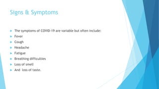 Signs & Symptoms
 The symptoms of COVID-19 are variable but often include:
 Fever
 Cough
 Headache
 Fatigue
 Breathing difficulties
 Loss of smell
 And loss of taste.
 