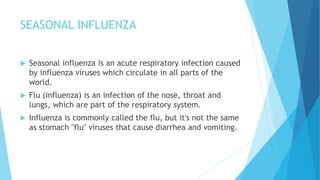 SEASONAL INFLUENZA
 Seasonal influenza is an acute respiratory infection caused
by influenza viruses which circulate in all parts of the
world.
 Flu (influenza) is an infection of the nose, throat and
lungs, which are part of the respiratory system.
 Influenza is commonly called the flu, but it's not the same
as stomach "flu" viruses that cause diarrhea and vomiting.
 