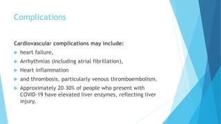 Complications
Cardiovascular complications may include:
 heart failure,
 Arrhythmias (including atrial fibrillation),
 Heart inflammation
 and thrombosis, particularly venous thromboembolism.
 Approximately 20–30% of people who present with
COVID-19 have elevated liver enzymes, reflecting liver
injury.
 
