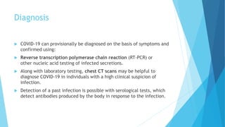 Diagnosis
 COVID-19 can provisionally be diagnosed on the basis of symptoms and
confirmed using:
 Reverse transcription polymerase chain reaction (RT-PCR) or
other nucleic acid testing of infected secretions.
 Along with laboratory testing, chest CT scans may be helpful to
diagnose COVID-19 in individuals with a high clinical suspicion of
infection.
 Detection of a past infection is possible with serological tests, which
detect antibodies produced by the body in response to the infection.
 