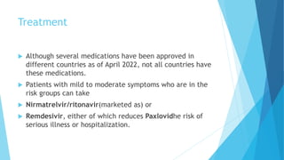 Treatment
 Although several medications have been approved in
different countries as of April 2022, not all countries have
these medications.
 Patients with mild to moderate symptoms who are in the
risk groups can take
 Nirmatrelvir/ritonavir(marketed as) or
 Remdesivir, either of which reduces Paxlovidhe risk of
serious illness or hospitalization.
 