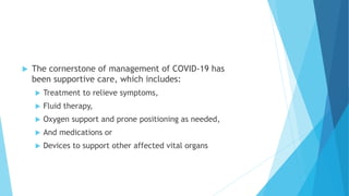  The cornerstone of management of COVID-19 has
been supportive care, which includes:
 Treatment to relieve symptoms,
 Fluid therapy,
 Oxygen support and prone positioning as needed,
 And medications or
 Devices to support other affected vital organs
 