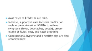  Most cases of COVID-19 are mild.
 In these, supportive care includes medication
such as paracetamol or NSAIDs to relieve
symptoms (fever, body aches, cough), proper
intake of fluids, rest, and nasal breathing.
 Good personal hygiene and a healthy diet are also
recommended
 