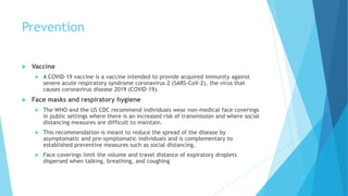Prevention
 Vaccine
 A COVID-19 vaccine is a vaccine intended to provide acquired immunity against
severe acute respiratory syndrome coronavirus 2 (SARS-CoV-2), the virus that
causes coronavirus disease 2019 (COVID-19).
 Face masks and respiratory hygiene
 The WHO and the US CDC recommend individuals wear non-medical face coverings
in public settings where there is an increased risk of transmission and where social
distancing measures are difficult to maintain.
 This recommendation is meant to reduce the spread of the disease by
asymptomatic and pre-symptomatic individuals and is complementary to
established preventive measures such as social distancing.
 Face coverings limit the volume and travel distance of expiratory droplets
dispersed when talking, breathing, and coughing
 