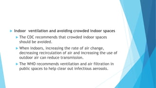  Indoor ventilation and avoiding crowded indoor spaces
 The CDC recommends that crowded indoor spaces
should be avoided.
 When indoors, increasing the rate of air change,
decreasing recirculation of air and increasing the use of
outdoor air can reduce transmission.
 The WHO recommends ventilation and air filtration in
public spaces to help clear out infectious aerosols.
 