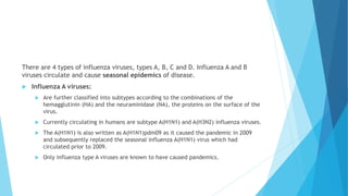 There are 4 types of influenza viruses, types A, B, C and D. Influenza A and B
viruses circulate and cause seasonal epidemics of disease.
 Influenza A viruses:
 Are further classified into subtypes according to the combinations of the
hemagglutinin (HA) and the neuraminidase (NA), the proteins on the surface of the
virus.
 Currently circulating in humans are subtype A(H1N1) and A(H3N2) influenza viruses.
 The A(H1N1) is also written as A(H1N1)pdm09 as it caused the pandemic in 2009
and subsequently replaced the seasonal influenza A(H1N1) virus which had
circulated prior to 2009.
 Only influenza type A viruses are known to have caused pandemics.
 