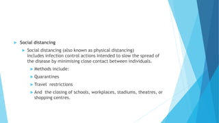  Social distancing
 Social distancing (also known as physical distancing)
includes infection control actions intended to slow the spread of
the disease by minimising close contact between individuals.
 Methods include:
 Quarantines
 Travel restrictions
 And the closing of schools, workplaces, stadiums, theatres, or
shopping centres.
 