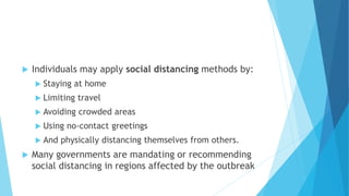  Individuals may apply social distancing methods by:
 Staying at home
 Limiting travel
 Avoiding crowded areas
 Using no-contact greetings
 And physically distancing themselves from others.
 Many governments are mandating or recommending
social distancing in regions affected by the outbreak
 