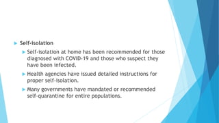  Self-isolation
 Self-isolation at home has been recommended for those
diagnosed with COVID-19 and those who suspect they
have been infected.
 Health agencies have issued detailed instructions for
proper self-isolation.
 Many governments have mandated or recommended
self-quarantine for entire populations.
 