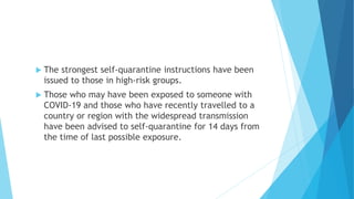  The strongest self-quarantine instructions have been
issued to those in high-risk groups.
 Those who may have been exposed to someone with
COVID-19 and those who have recently travelled to a
country or region with the widespread transmission
have been advised to self-quarantine for 14 days from
the time of last possible exposure.
 