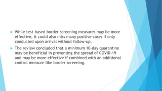  While test-based border screening measures may be more
effective, it could also miss many positive cases if only
conducted upon arrival without follow-up.
 The review concluded that a minimum 10-day quarantine
may be beneficial in preventing the spread of COVID-19
and may be more effective if combined with an additional
control measure like border screening.
 