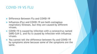 COVID-19 VS FLU
 Difference Between Flu and COVID-19
 Influenza (Flu) and COVID-19 are both contagious
respiratory illnesses, but they are caused by different
viruses.
 COVID-19 is caused by infection with a coronavirus named
SARS-CoV-2, and flu is caused by infection with influenza
viruses.
 You cannot tell the difference between flu and COVID-19
by symptoms alone because some of the symptoms are the
same.
 