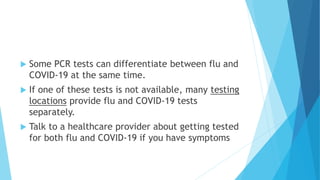  Some PCR tests can differentiate between flu and
COVID-19 at the same time.
 If one of these tests is not available, many testing
locations provide flu and COVID-19 tests
separately.
 Talk to a healthcare provider about getting tested
for both flu and COVID-19 if you have symptoms
 